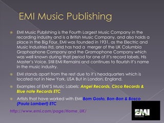 EMI Music PublishingEMI Music Publishing is the Fourth Largest Music Company in the recording industry and is a British Music Company, and also holds a place in the Big Four. EMI was founded in 1931, as the Electric and Music Industries ltd, and has had a  merger of the UK Columbia Graphophone Company and the Gramophone Company which was well known during that period for one of it’s record labels, His Master’s Voice. Still EMI Remains and continues to flourish it’s name in the music industry. EMI stands apart from the rest due to it’s headquarters which is located not in New York, USA But in London, England. Examples of EMI’S Music Labels: Angel Records, Circa Records & Blue note Records ETCArtists that have worked with EMI:Bom Gosto, Bon-Bon & Bosco (Paula Lambert) ETChttp://www.emi.com/page/Home_UK/