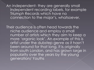 An independent- they are generally small independent recording labels, for example Triumph Records which have no connection to the major’s, whatsoever.Their audience is often head towards the niche audience and employ a small number of artists which they aim to keep a more ‘organic look’. An example of this is artist under the dubstep genre as it hasn’t been around for that long, it is originally from south London, and has grown large in popularity over the years by the young generation/ Youths