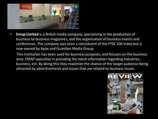 Emap Limited is a British media company, specialising in the production of business-to-business magazines, and the organisation of business events and conferences. The company was once a constituent of the FTSE 100 Index but is now owned by Apax and Guardian Media Group.       This institution has been used for business purposes, and focuses on the business area. EMAP specialise in providing the latest information regarding industries, business, ect. By doing this they maximize the chance of the target audience being attracted by advertisements and issues that are related to business issues.