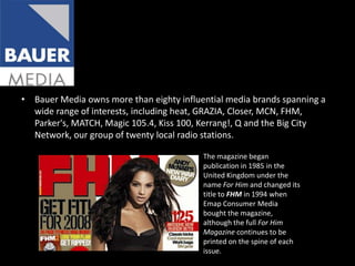 Bauer Media owns more than eighty influential media brands spanning a wide range of interests, including heat, GRAZIA, Closer, MCN, FHM, Parker's, MATCH, Magic 105.4, Kiss 100, Kerrang!, Q and the Big City Network, our group of twenty local radio stations.The magazine began publication in 1985 in the United Kingdom under the name For Him and changed its title to FHM in 1994 when Emap Consumer Media bought the magazine, although the full For Him Magazine continues to be printed on the spine of each issue.