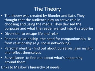 The Theory
• The theory was created by Blumler and Katz. They
  thought that the audience play an active role in
  choosing and using the media. They devised the
  purposes and what the reader wanted into 4 categories
• Diversion- to escape life and relax
• Personal relationship- the need for companionship. To
  from relationship (e.g. social networking)
• Personal identity- find out about ourselves, gain insight
  and reflect themselves
• Surveillance- to find out about what's happening
  around them
Links to Maslow’s hierarchy of needs.
 