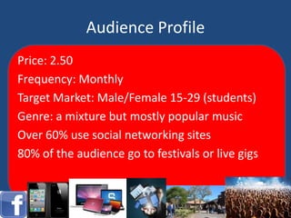 Audience Profile
Price: 2.50
Frequency: Monthly
Target Market: Male/Female 15-29 (students)
Genre: a mixture but mostly popular music
Over 60% use social networking sites
80% of the audience go to festivals or live gigs
 