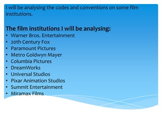I will be analysing the codes and conventions on some film
institutions.

The film institutions I will be analysing:
•
•
•
•
•
•
•
•
•
•

Warner Bros. Entertainment
20th Century Fox
Paramount Pictures
Metro Goldwyn Mayer
Columbia Pictures
DreamWorks
Universal Studios
Pixar Animation Studios
Summit Entertainment
Miramax Films

 