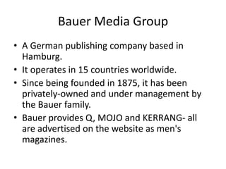Bauer Media Group
• A German publishing company based in
Hamburg.
• It operates in 15 countries worldwide.
• Since being founded in 1875, it has been
privately-owned and under management by
the Bauer family.
• Bauer provides Q, MOJO and KERRANG- all
are advertised on the website as men's
magazines.

 