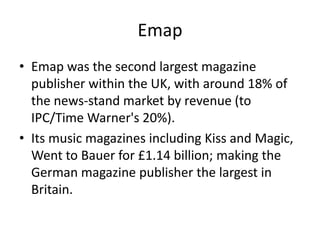 Emap
• Emap was the second largest magazine
publisher within the UK, with around 18% of
the news-stand market by revenue (to
IPC/Time Warner's 20%).
• Its music magazines including Kiss and Magic,
Went to Bauer for £1.14 billion; making the
German magazine publisher the largest in
Britain.

 