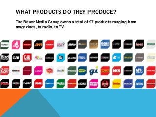 WHAT PRODUCTS DO THEY PRODUCE?
The Bauer Media Group owns a total of 97 products ranging from
magazines, to radio, to TV.

 
