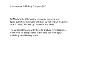 International Publishing Company (IPC) 
IPC Media is the UK's leading consumer magazine and 
digital publisher. They work with over 60 well known magazines 
such as ‘Look’, ‘Pick Me Up’, ‘Soaplife’ and ‘NME’. 
I would consider going with these to produce my magazine as 
they have a lot of experience in this field and their digital 
publishing could be very useful. 
 