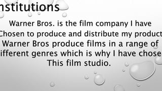Warner Bros. is the film company I have 
Chosen to produce and distribute my product. 
Warner Bros produce films in a range of 
Different genres which is why I have chosen 
This film studio. 
 