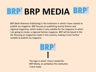 BRP MEDIA 
BRP (Beth Robinson Publishing) is the institution in which I have created to 
publish my magazine. BRP focuses on publishing mainly fashion and 
regional magazines, which makes it very suitable for the magazine in which 
I am going to create, a regional fashion magazine. BRP will be based in the 
UK, focusing on magazines made in this country, making it even further 
suitable to publish my magazine. 
The logo in which I have created for 
BRP Media, to symbolize this institution 
I have made. 
