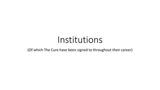 Institutions
(Of which The Cure have been signed to throughout their career)
 