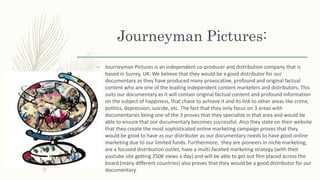 Journeyman Pictures:
– Journeyman Pictures is an independent co-producer and distribution company that is
based in Surrey, UK. We believe that they would be a good distributor for our
documentary as they have produced many provocative, profound and original factual
content who are one of the leading independent content marketers and distributors. This
suits our documentary as it will contain original factual content and profound information
on the subject of happiness, that chase to achieve it and its link to other areas like crime,
politics, depression, suicide, etc. The fact that they only focus on 3 areas with
documentaries being one of the 3 proves that they specialize in that area and would be
able to ensure that our documentary becomes successful. Also they state on their website
that they create the most sophisticated online marketing campaign proves that they
would be good to have as our distributer as our documentary needs to have good online
marketing due to our limited funds. Furthermore, they are pioneers in niche marketing,
are a focused distribution outlet, have a multi-faceted marketing strategy (with their
youtube site getting 250K views a day) and will be able to get out film placed across the
board (many different countries) also proves that they would be a good distributor for our
documentary.
 