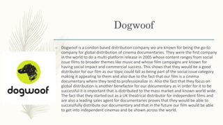 Dogwoof
– Dogwoof is a London based distribution company wo are known for being the go-to
company for global distribution of cinema documentaries. They were the first company
in the world to do a multi-platform release in 2005 whose content ranges from social
issue films to broader themes like music and whose film campaigns are known for
having social impact and commercial success. This shows that they would be a good
distributor for our film as our topic could fall as being part of the social issue category
making it appealing to them and also due to the fact that our film is a cinema
documentary where they tend to professionalize in. Also the fact that they focus on
global distribution is another benefactor for our documentary as in order for it to be
successful it is important that is distributed to the mass market and known world wide.
The fact that they started out as a UK theatrical distributor for independent films and
are also a leading sales agent for documentaries proves that they would be able to
successfully distribute our documentary and that in the future our film would be able
to get into independent cinemas and be shown across the world.
 