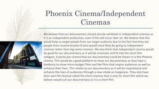 Phoenix Cinema/Independent
Cinemas
– We believe that our documentary should also be exhibited in independent cinemas as
it is an independent production, even if this will occur later on. We believe that this
would help us target people from our target audience due to the fact that they are
people from income bracket B who would most likely be going to independent
cinemas rather than big name cinemas. We also think that independent cinema would
be good for our documentary as it will be cinematic and fit into the short film
category. A particular cinema that our documentary could be shown in is the Phoenix
cinema. This would be a good platform to show our documentary as they have a
tendency to show micro-budget films and like films that inspire audiences as well as
enhance their lives. This relates to our documentary as it will be inspirational and
enhance the lives of audiences through a new intake on happiness. They also have
their own film festival called the short cinemas that is only for short film which we
believe would suit our documentary as it is a short film.
 
