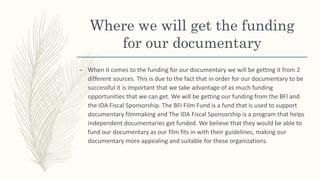 Where we will get the funding
for our documentary
– When it comes to the funding for our documentary we will be getting it from 2
different sources. This is due to the fact that in order for our documentary to be
successful it is important that we take advantage of as much funding
opportunities that we can get. We will be getting our funding from the BFI and
the IDA Fiscal Sponsorship. The BFI Film Fund is a fund that is used to support
documentary filmmaking and The IDA Fiscal Sponsorship is a program that helps
independent documentaries get funded. We believe that they would be able to
fund our documentary as our film fits in with their guidelines, making our
documentary more appealing and suitable for these organizations.
 