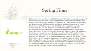 Spring Films
– Spring Films is a London-based production company that focuses on producing high-end
documentaries for television, cinema, IMAX and multi-media platforms who focus on
internal co-productions. We believe that they would be a good production company for
our documentary as the fact that they specialize in producing documentaries means
that they have a lot of experience with it and will help us produce a successful
documentary. The fact that they produce films for the cinemas fits with our
documentary as it will be a cinematic documentary for independent cinemas in the
future. Since, they do focus on internal co-production is another factor that draws us to
this production company as co production is something that will be needed for our
documentary as it is common in independent film and will ensure its success. Spring
Films has also won quite a bit of top-knotch awards like the oscars and emmys for their
films proves that they have a lot of experience in this field and will be able to produce
high quality and cinematic films which our documentary will fit. Lastly, the fact that
they work with ICM partners in the US proves that they would have connections for our
documentary to look attractive and be sold to universal distributors for it to be seen
world wide and eventually have a mass market audience.
 