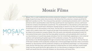Mosaic Films
– Mosaic Films is a well established documentary production company in London that has produced a wide
range of award winning creative documentaries. We believe that this production company would be the
best one to produce our film. This is because they specialize in producing documentaries and it is what they
are best at which would therefore mean that they would have the most experience and are a well known
production company that distributors would know. This would benefit our documentary as the well known
production company would lead to distributors already having an interest in our film and it would be easier
to find buyers for our documentary in the future. The fact that our documentary is of innovative subject
matter and is creative means that it would suit the type of documentaries that this company produces and
be linked to this production company. Mosaic Films also works internationally and produced content for
international broad casters shows that they have global connections and work globally which would suit
our documentary as it would show people and places from the United States appealing to a more universal
audience and representing the global aspect of this production company. This would also allow our
documentary to be distributed globally through connections that mosaic films may have. The fact that one
of the team members of this production company was a clinical psychologist would also show a connection
between our documentary and the production company as we will feature psychology in our documentary.
Lastly, the fact that they have a particular expertise in producing films on issues relating to mental health
shows that they would also be the right producer for our documentary as happiness is part of mental
health and would show the connection between our documentary and mosaic films.
 