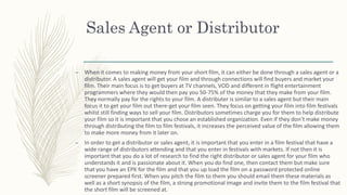 Sales Agent or Distributor
– When it comes to making money from your short film, it can either be done through a sales agent or a
distributor. A sales agent will get your film and through connections will find buyers and market your
film. Their main focus is to get buyers at TV channels, VOD and different in flight entertainment
programmers where they would then pay you 50-75% of the money that they make from your film.
They normally pay for the rights to your film. A distributer is similar to a sales agent but their main
focus it to get your film out there-get your film seen. They focus on getting your film into film festivals
whilst still finding ways to sell your film. Distributors sometimes charge you for them to help distribute
your film so it is important that you chose an established organization. Even if they don’t make money
through distributing the film to film festivals, it increases the perceived value of the film allowing them
to make more money from it later on.
– In order to get a distributor or sales agent, it is important that you enter in a film festival that have a
wide range of distributors attending and that you enter in festivals with markets. If not then it is
important that you do a lot of research to find the right distributor or sales agent for your film who
understands it and is passionate about it. When you do find one, then contact them but make sure
that you have an EPK for the film and that you up load the film on a password protected online
screener prepared first. When you pitch the film to them you should email them these materials as
well as a short synopsis of the film, a strong promotional image and invite them to the film festival that
the short film will be screened at.
 