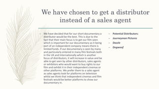 We have chosen to get a distributor
instead of a sales agent
– We have decided that for our short documentary a
distributor would be the best. This is due to the
fact that their main focus is to get our film seen
which is important for our documentary as it being
part of an independent company means there is
limited funds. If our documentary is seen by many
and particularly entered in many film festivals both
in the UK and Internationally which is another
focus of distributors, it will increase in value and be
able to get seen by other distributors, sales agents
or exhibitors who would want to buy rights to our
film and exhibit it in their independent cinemas or
other platforms. We prefer them to a sales agent
as sales agents look for platforms on television
whilst we think that independent cinemas and film
festivals would be better platforms to show our
documentary in.
– Potential Distributors:
– Journeyman Pictures
– Dazzle
– Dogwoof
 