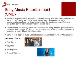 Sony Music Entertainment
(SME)
 Sony is a huge American Institution, known for having The best artists from around
the world. By having the best artists it means they have become a large
conglomerate thus intern having a large budget for distribution, marketing and
production as well as own many various record lables
 The Institution is also very varied as it produces for many different genres such as
classical, rock, hip-hop and more. This emphasizes how large the company is as it
can cater to many different artists at a time
 Some record labels include; Columbia records, Epic Records, Sony Masterworks
Examples of artists
 One Direction
 Beyoncé
 Foo Fighters
 Pharrell Williams
 