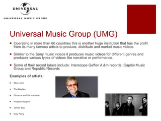 Universal Music Group (UMG)
 Operating in more than 60 countries this is another huge institution that has the profit
from its many famous artists to produce, distribute and market music videos
 Similar to the Sony music videos it produces music videos for different genres and
produces various types of videos like narrative or performance.
 Some of their record labels include: Interscope Geffen A &m records, Capital Music
Group and Republic Records
Examples of artists:
 Elton John
 The Beatles
 Florance and the machine
 Imagine dragons
 James Bay
 Katy Perry
 