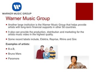 Warner Music Group
 Another large institution is the Warner Music Group that helps provide
artists with long-term financial supports in other 50 countries.
 It also can provide the production, distribution and marketing for the
artists music video in the highest quality.
 Some record labels include, Elektra, Reprise, Rhino and Sire
Examples of artists:
 B.o.B,
 Bruno Mars
 Paramore
 