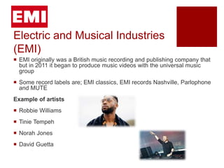Electric and Musical Industries
(EMI)
 EMI originally was a British music recording and publishing company that
but in 2011 it began to produce music videos with the universal music
group
 Some record labels are; EMI classics, EMI records Nashville, Parlophone
and MUTE
Example of artists
 Robbie Williams
 Tinie Tempeh
 Norah Jones
 David Guetta
 