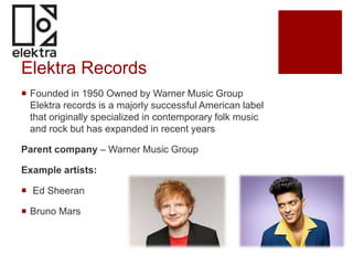Elektra Records
 Founded in 1950 Owned by Warner Music Group
Elektra records is a majorly successful American label
that originally specialized in contemporary folk music
and rock but has expanded in recent years
Parent company – Warner Music Group
Example artists:
 Ed Sheeran
 Bruno Mars
 