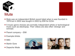 Mute
 Mute was an independent British record label when is was founded in
1978 but in 2002 was bought in 2002 by EMI for £23m
 It music genre choices are normally independent artists or technological
music such as electropop. Their videos are also often ‘strange’ and
concept.
 Parent company – EMI
 Example Artists
 M83
 Martin Gore
 Depeche Mode
 