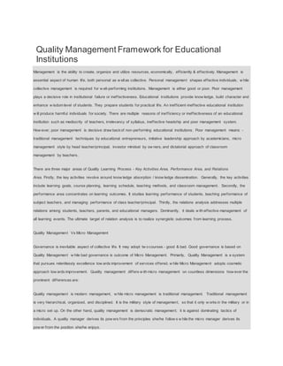 Quality Management Framework for Educational
Institutions
Management is the ability to create, organize and utilize resources, economically, efficiently & effectively. Management is
essential aspect of human life, both personal as w ellas collective. Personal management shapes effective individuals, w hile
collective management is required for w ell-performing institutions. Management is either good or poor. Poor management
plays a decisive role in institutional failure or ineffectiveness. Educational institutions provide know ledge, build character and
enhance w isdom level of students. They prepare students for practical life. An inefficient-ineffective educational institution
w ill produce harmful individuals for society. There are multiple reasons of inefficiency or ineffectiveness of an educational
institution such as mediocrity of teachers, irrelevancy of syllabus, ineffective headship and poor management system.
How ever, poor management is decisive draw backof non-performing educational institutions. Poor management means -
traditional management techniques by educational entrepreneurs, imitative leadership approach by academicians, micro
management style by head teacher/principal, investor mindset by ow ners, and dictatorial approach of classroom
management by teachers.
There are three major areas of Quality Learning Process - Key Activities Area, Performance Area, and Relations
Area. Firstly, the key activities revolve around know ledge absorption / know ledge dissemination. Generally, the key activities
include learning goals, course planning, learning schedule, teaching methods, and classroom management. Secondly, the
performance area concentrates on learning outcomes. It studies learning performance of students, teaching performance of
subject teachers, and managing performance of class teacher/principal. Thirdly, the relations analysis addresses multiple
relations among students, teachers, parents, and educational managers. Dominantly, it deals w ith effective management of
all learning events. The ultimate target of relation analysis is to realize synergistic outcomes from learning process.
Quality Management Vs Micro Management
Governance is inevitable aspect of collective life. It may adopt tw o courses - good & bad. Good governance is based on
Quality Management w hile bad governance is outcome of Micro Management. Primarily, Quality Management is a system
that pursues relentlessly excellence tow ards improvement of services offered, w hile Micro Management adopts cosmetic
approach tow ards improvement. Quality management differs w ith micro management on countless dimensions how ever the
prominent differences are:
Quality management is modern management, w hile micro management is traditional management. Traditional management
is very hierarchical, organized, and disciplined. It is the military style of management, so that it only w orks in the military or in
a micro set up. On the other hand, quality management is democratic management; it is against dominating tactics of
individuals. A quality manager derives its pow ers from the principles she/he follow s w hile the micro manager derives its
pow er from the position she/he enjoys.
 
