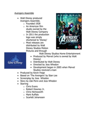 Avengers Assemble

     Walt Disney produced
     Avengers Assemble.
        o Founded 1928
        o An American film
           studio owned by the
           Walt Disney Company
        o In 2011 the production
           logo was simply
           shortened to ‘Disney’
        o Most releases are
           distributed by Walt
           Disney Studios Motion
           Pictures and through
                          Walt Disney Studios Home Entertainment
                   Produced by Marvel (who is owned by Walt
                   Disney)
                   Distributed by Walt Disney
                   Directed by Joss Whedon
                   Development began in 2005 when Marvel
                   Studios received a loan
     Produced by Kevin Feige
     Based on 'The Avengers' by Stan Lee
     Screenplay by Joss Whedon
     Story by Zak Penn and Joss Whedon
     Starring
        o Chris Evans
        o Robert Downey Jr.
        o Chris Hemsworth
        o Mark Ruffalo
        o Scarlett Johanssen
 