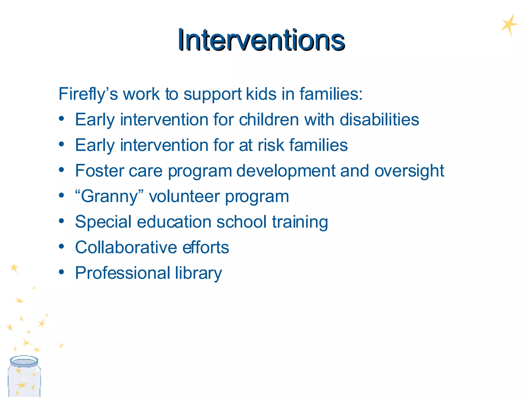 Interventions Firefly’s work to support kids in families: Early intervention for children with disabilities Early intervention for at risk families Foster care program development and oversight “ Granny” volunteer program Special education school training Collaborative efforts Professional library 