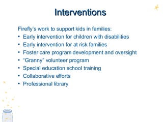 Interventions Firefly’s work to support kids in families: Early intervention for children with disabilities Early intervention for at risk families Foster care program development and oversight “ Granny” volunteer program Special education school training Collaborative efforts Professional library 