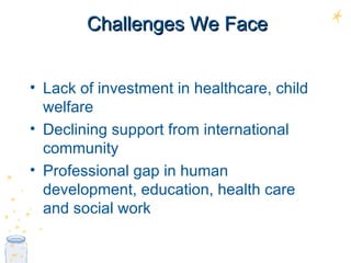 Challenges We Face Lack of investment in healthcare, child welfare Declining support from international community Professional gap in human development, education, health care and social work 