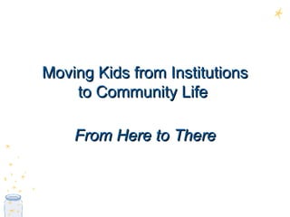 Moving Kids from Institutions to Community Life  From Here to There 