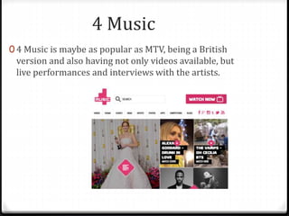 4 Music 
0 4 Music is maybe as popular as MTV, being a British 
version and also having not only videos available, but 
live performances and interviews with the artists. 
 