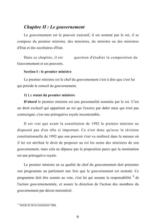 Chapitre II : Le gouvernement
Le gouvernement est le pouvoir exécutif, il est nommé par le roi, il se
compose du premier ministre, des ministres, du ministre ou des ministres
d'Etat et des secrétaires d'Etat.
Dans ce chapitre, il est question d'étudier la composition du
Gouvernement et ses pouvoirs.
Section I : le premier ministre
Le premier ministre est le chef du gouvernement c'est à dire que c'est lui
qui préside le conseil du gouvernement.
1) Le statut du premier ministre
D'abord le premier ministre est une personnalité nommée par le roi. C'est
un droit exclusif qui appartient au roi qui l'exerce par dahir mais qui n'est pas
contresigné, c'est une prérogative royale incontestable.
Il est vrai que avant la constitution de 1992 le premier ministre ne
disposait pas d'un rôle si important. Ce n'est donc qu'avec la révision
constitutionnelle de 1992 que son pouvoir s'est vu renforcé dans la mesure où
il lui est attribué le droit de proposer au roi les noms des ministres de son
gouvernement, mais cela ne dépasse pas la proposition parce que la nomination
est une prérogative royale.
Le premier ministre en sa qualité de chef du gouvernement doit présenter
son programme au parlement une fois que le gouvernement est nommé. Ce
programme doit être soumis au vote, c'est lui qui assume la responsabilité 3
de
l'action gouvernementale, et assure la direction de l'action des membres du
gouvernement par décret ministériel.
Article 61 de la constitution 1996.
9
 