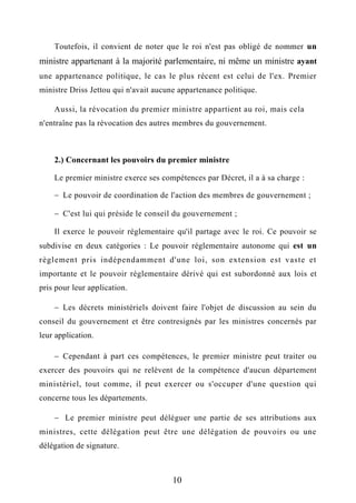 Toutefois, il convient de noter que le roi n'est pas obligé de nommer un
ministre appartenant à la majorité parlementaire, ni même un ministre ayant
une appartenance politique, le cas le plus récent est celui de l'ex. Premier
ministre Driss Jettou qui n'avait aucune appartenance politique.
Aussi, la révocation du premier ministre appartient au roi, mais cela
n'entraîne pas la révocation des autres membres du gouvernement.
2.) Concernant les pouvoirs du premier ministre
Le premier ministre exerce ses compétences par Décret, il a à sa charge :
 Le pouvoir de coordination de l'action des membres de gouvernement ;
 C'est lui qui préside le conseil du gouvernement ;
Il exerce le pouvoir réglementaire qu'il partage avec le roi. Ce pouvoir se
subdivise en deux catégories : Le pouvoir réglementaire autonome qui est un
règlement pris indépendamment d'une loi, son extension est vaste et
importante et le pouvoir réglementaire dérivé qui est subordonné aux lois et
pris pour leur application.
 Les décrets ministériels doivent faire l'objet de discussion au sein du
conseil du gouvernement et être contresignés par les ministres concernés par
leur application.
 Cependant à part ces compétences, le premier ministre peut traiter ou
exercer des pouvoirs qui ne relèvent de la compétence d'aucun département
ministériel, tout comme, il peut exercer ou s'occuper d'une question qui
concerne tous les départements.
 Le premier ministre peut déléguer une partie de ses attributions aux
ministres, cette délégation peut être une délégation de pouvoirs ou une
délégation de signature.
10
 