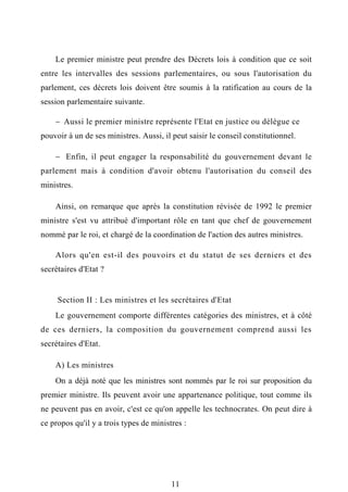 Le premier ministre peut prendre des Décrets lois à condition que ce soit
entre les intervalles des sessions parlementaires, ou sous l'autorisation du
parlement, ces décrets lois doivent être soumis à la ratification au cours de la
session parlementaire suivante.
 Aussi le premier ministre représente l'Etat en justice ou délègue ce
pouvoir à un de ses ministres. Aussi, il peut saisir le conseil constitutionnel.
 Enfin, il peut engager la responsabilité du gouvernement devant le
parlement mais à condition d'avoir obtenu l'autorisation du conseil des
ministres.
Ainsi, on remarque que après la constitution révisée de 1992 le premier
ministre s'est vu attribué d'important rôle en tant que chef de gouvernement
nommé par le roi, et chargé de la coordination de l'action des autres ministres.
Alors qu'en est-il des pouvoirs et du statut de ses derniers et des
secrétaires d'Etat ?
Section II : Les ministres et les secrétaires d'Etat
Le gouvernement comporte différentes catégories des ministres, et à côté
de ces derniers, la composition du gouvernement comprend aussi les
secrétaires d'Etat.
A) Les ministres
On a déjà noté que les ministres sont nommés par le roi sur proposition du
premier ministre. Ils peuvent avoir une appartenance politique, tout comme ils
ne peuvent pas en avoir, c'est ce qu'on appelle les technocrates. On peut dire à
ce propos qu'il y a trois types de ministres :
11
 