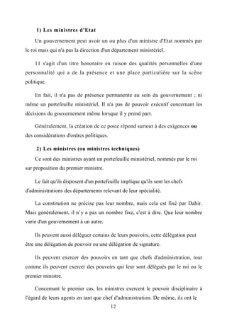 1) Les ministres d'Etat
Un gouvernement peut avoir un ou plus d'un ministre d'Etat nommés par
le roi mais qui n'a pas la direction d'un département ministériel.
11 s'agit d'un titre honoraire en raison des qualités personnelles d'une
personnalité qui a de la présence et une place particulière sur la scène
politique.
En fait, il n'a pas de présence permanente au sein du gouvernement ; ni
même un portefeuille ministériel. Il n'a pas de pouvoir exécutif concernant les
décisions du gouvernement même lorsque il y prend part.
Généralement, la création de ce poste répond surtout à des exigences ou
des considérations d'ordres politiques.
2) Les ministres (ou ministres techniques)
Ce sont des ministres ayant un portefeuille ministériel, nommés par le roi
sur proposition du premier ministre.
Le fait qu'ils disposent d'un portefeuille implique qu'ils sont les chefs
d'administrations des départements relevant de leur spécialité.
La constitution ne précise pas leur nombre, mais cela est fixé par Dahir.
Mais généralement, il n’y a pas un nombre fixe, c'est à dire. Que leur nombre
varie d'un gouvernement à un autre.
Ils peuvent aussi déléguer certains de leurs pouvoirs, cette délégation peut
être une délégation de pouvoir ou une délégation de signature.
Ils peuvent exercer des pouvoirs en tant que chefs d'administration, tout
comme ils peuvent exercer des pouvoirs qui leur sont délégués par le roi ou le
premier ministre.
Concernant le premier cas, les ministres exercent le pouvoir disciplinaire à
l'égard de leurs agents en tant que chef d'administration. De même, ils ont le
12
 