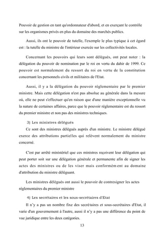 Pouvoir de gestion en tant qu'ordonnateur d'abord, et en exerçant le contrôle
sur les organismes privés en plus du domaine des marchés publics.
Aussi, ils ont le pouvoir de tutelle, l'exemple le plus typique à cet égard
est : la tutelle du ministre de l'intérieur exercée sur les collectivités locales.
Concernant les pouvoirs qui leurs sont délégués, ont peut noter : la
délégation du pouvoir de nomination par le roi en vertu du dahir de 1999. Ce
pouvoir est normalement du ressort du roi en vertu de la constitution
concernant les personnels civils et militaires de l'Etat.
Aussi, il y a la délégation du pouvoir réglementaire par le premier
ministre. Mais cette délégation n'est pas absolue au générale dans la mesure
où, elle ne peut s'effectuer qu'en raison que d'une manière exceptionnelle vu
la nature de certaines affaires, parce que le pouvoir réglementaire est du ressort
du premier ministre et non pas des ministres techniques.
3) Les ministres délégués
Ce sont des ministres délégués auprès d'un ministre. Le ministre délégué
exerce des attributions partielles qui relèvent normalement du ministre
concerné.
C'est par arrêté ministériel que ces ministres reçoivent leur délégation qui
peut porter soit sur une délégation générale et permanente afin de signer les
actes des ministres ou de les viser mais conformém ent au domaine
d'attribution du ministre déléguant.
Les ministres délégués ont aussi le pouvoir de contresigner les actes
réglementaires du premier ministre
4) Les secrétaires et les sous-secrétaires d'Etat
Il n’y a pas un nombre fixe des secrétaires et sous-secrétaires d'Etat, il
varie d'un gouvernement à l'autre, aussi il n’y a pas une différence du point de
vue juridique entre les deux catégories.
13
 