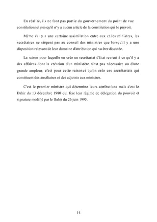 En réalité, ils ne font pas partie du gouvernement du point de vue
constitutionnel puisqu'il n’y a aucun article de la constitution qui le prévoit.
Même s'il y a une certaine assimilation entre eux et les ministres, les
secrétaires ne siègent pas au conseil des ministres que lorsqu'il y a une
disposition relevant de leur domaine d'attribution qui va être discutée.
La raison pour laquelle on crée un secrétariat d'Etat revient à ce qu'il y a
des affaires dont la création d'un ministère n'est pas nécessaire ou d'une
grande ampleur, c'est pour cette raison- ci qu'on crée ces secrétariats qui
constituent des auxiliaires et des adjoints aux ministres.
C'est le premier ministre qui détermine leurs attributions mais c'est le
Dahir du 13 décembre 1980 qui fixe leur régime de délégation du pouvoir et
signature modifié par le Dahir du 26 juin 1995.
14
 