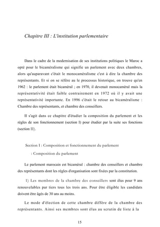 Chapitre III : L'institution parlementaire
Dans le cadre de la modernisation de ses institutions politiques le Maroc a
opté pour le bicaméralisme qui signifie un parlement avec deux chambres,
alors qu'auparavant c'était le monocaméralisme c'est à dire la chambre des
représentants. Et si on se réfère au le processus historique, on trouve qu'en
1962 : le parlement était bicaméral ; en 1970, il devenait monocaméral mais la
représentativité était faible contrairement en 1972 où il y avait une
représentativité importante. En 1996 c'était le retour au bicaméralisme :
Chambre des représentants, et chambre des conseillers.
Il s'agit dans ce chapitre d'étudier la composition du parlement et les
règles de son fonctionnement (section I) pour étudier par la suite ses fonctions
(section II).
Section I : Composition et fonctionnement du parlement
: Composition du parlement
Le parlement marocain est bicaméral : chambre des conseillers et chambre
des représentants dont les règles d'organisation sont fixées par la constitution.
1) Les membres de la chambre des conseillers sont élus pour 9 ans
renouvelables par tiers tous les trois ans. Pour être éligible les candidats
doivent être âgés de 30 ans au moins.
Le mode d'élection de cette chambre diffère de la chambre des
représentants. Ainsi ses membres sont élus au scrutin de liste à la
15
 