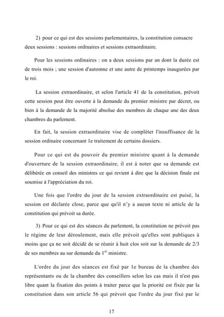 2) pour ce qui est des sessions parlementaires, la constitution consacre
deux sessions : sessions ordinaires et sessions extraordinaire.
Pour les sessions ordinaires : on a deux sessions par an dont la durée est
de trois mois ; une session d'automne et une autre de printemps inaugurées par
le roi.
La session extraordinaire, et selon l'article 41 de la constitution, prévoit
cette session peut être ouverte à la demande du premier ministre par décret, ou
bien à la demande de la majorité absolue des membres de chaque une des deux
chambres du parlement.
En fait, la session extraordinaire vise de compléter l'insuffisance de la
session ordinaire concernant 1e traitement de certains dossiers.
Pour ce qui est du pouvoir du premier ministre quant à la demande
d'ouverture de la session extraordinaire, il est à noter que sa demande est
délibérée en conseil des ministres ce qui revient à dire que la décision finale est
soumise à l'appréciation du roi.
Une fois que l'ordre du jour de la session extraordinaire est puisé, la
session est déclarée close, parce que qu'il n’y a aucun texte ni article de la
constitution qui prévoit sa durée.
3) Pour ce qui est des séances du parlement, la constitution ne prévoit pas
le régime de leur déroulement, mais elle prévoit qu'elles sont publiques à
moins que ça ne soit décidé de se réunir à huit clos soit sur la demande de 2/3
de ses membres au sur demande du 1er
ministre.
L'ordre du jour des séances est fixé par 1e bureau de la chambre des
représentants ou de la chambre des conseillers selon les cas mais il n'est pas
libre quant la fixation des points à traiter parce que la priorité est fixée par la
constitution dans son article 56 qui prévoit que l'ordre du jour fixé par le
17
 