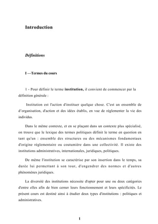 Introduction
Définitions
I —Termes du cours
1 - Pour définir le terme institution, il convient de commencer par la
définition générale :
Institution est l'action d'instituer quelque chose. C'est un ensemble de
d’organisation, d'action et des idées établis, en vue de réglementer la vie des
individus.
Dans le même contexte, et en se plaçant dans un contexte plus spécialisé,
on trouve que le lexique des termes politiques définit le terme en question en
tant qu'un : ensemble des structures ou des mécanismes fondamentaux
d'origine réglementaire ou coutumière dans une collectivité. Il existe des
institutions administratives, internationales, juridiques, politiques.
De même l'institution se caractérise par son insertion dans le temps, sa
durée lui permettant à son tour, d'engendrer des normes et d'autres
phénomènes juridiques.
La diversité des institutions nécessite d'opter pour une ou deux catégories
d'entre elles afin de bien cerner leurs fonctionnement et leurs spécificités. Le
présent cours est destiné ainsi à étudier deux types d'institutions : politiques et
administratives.
1
 