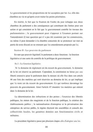 Le gouvernement et les propositions de loi acceptées par lui. Le, rôle des
chambres ne vie nt qu'après avoir traiter les points prioritaires.
En réalité, le fait que la fixation de l'ordre du jour échappe aux deux
chambres du parlement a des conséquences qui constituent des limites pour son
action et qui consistent en le fait que 1e gouvernement contrôle les travaux des
parlementaires ; le gouvernement peut s'opposer à l'examen portant sur
l'amendement (L'une question qui n' a pas été examinée par les commissions,
ou même il peut demander à la chambre concernée de se prononcer sur tout au
partie du texte discuté en ne retenant que 1es amendements proposés par lui.
Section II : Les pouvoirs du parlement
En tant que pouvoir législatif, le parlement a deux fonctions : la fonction
législative et une autre de contrôle de la politique de gouvernement.
8z.1 : La fonction législative
Si 1e domaine de règlement est du ressort du gouvernement, 1e domaine
de la loi est réservé au parlement. Cependant, la constitution ne laisse pas une
liberté extensive pour le parlement dans la mesure où elle fixe dans son article
46 une liste des matières qui sont réservées au domaine de loi, ce qui implique
que 1e reste est du ressort du gouvernement. Ce qui renforce davantage les
pouvoirs du gouvernement. Ainsi l'article 47 énumère 1es matières qui entrent
dans 1e domaine de la loi.
La détermination des infractions et des peines ; l'exercice des libertés
publiques, les statuts des magistrats et de la fonction publique, la création des
établissements publics ; la nationalisation d'entreprise et la privatisation des
entreprises du service public, le régime électoral des assemblées et conseils des
collectivités locales, les garanties données aux fonctionnaires civils et
militaires.
La procédure législative passe par plusieurs étapes afin d'adopter une loi.
18
 