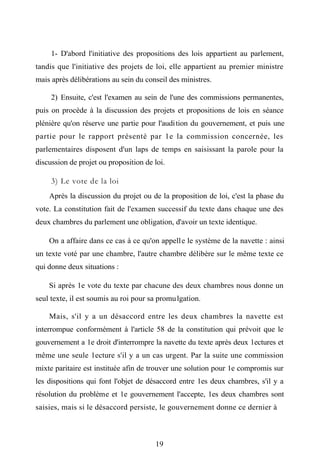 1- D'abord l'initiative des propositions des lois appartient au parlement,
tandis que l'initiative des projets de loi, elle appartient au premier ministre
mais après délibérations au sein du conseil des ministres.
2) Ensuite, c'est l'examen au sein de l'une des commissions permanentes,
puis on procède à la discussion des projets et propositions de lois en séance
plénière qu'on réserve une partie pour l'audition du gouvernement, et puis une
partie pour le rapport présenté par 1e la commission concernée, les
parlementaires disposent d'un laps de temps en saisissant la parole pour la
discussion de projet ou proposition de loi.
3) Le vote de la loi
Après la discussion du projet ou de la proposition de loi, c'est la phase du
vote. La constitution fait de l'examen successif du texte dans chaque une des
deux chambres du parlement une obligation, d'avoir un texte identique.
On a affaire dans ce cas à ce qu'on appelle le système de la navette : ainsi
un texte voté par une chambre, l'autre chambre délibère sur le même texte ce
qui donne deux situations :
Si après 1e vote du texte par chacune des deux chambres nous donne un
seul texte, il est soumis au roi pour sa promulgation.
Mais, s'il y a un désaccord entre les deux chambres la navette est
interrompue conformément à l'article 58 de la constitution qui prévoit que le
gouvernement a 1e droit d'interrompre la navette du texte après deux 1ectures et
même une seule 1ecture s'il y a un cas urgent. Par la suite une commission
mixte paritaire est instituée afin de trouver une solution pour 1e compromis sur
les dispositions qui font l'objet de désaccord entre 1es deux chambres, s'il y a
résolution du problème et 1e gouvernement l'accepte, 1es deux chambres sont
saisies, mais si le désaccord persiste, le gouvernement donne ce dernier à
19
 