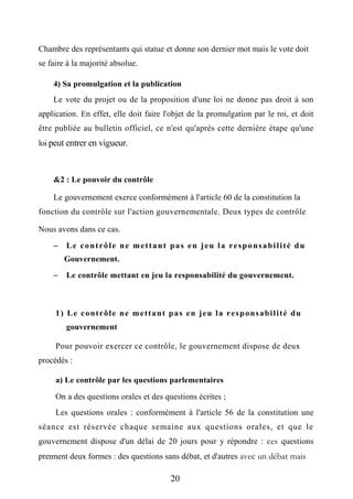 Chambre des représentants qui statue et donne son dernier mot mais le vote doit
se faire à la majorité absolue.
4) Sa promulgation et la publication
Le vote du projet ou de la proposition d'une loi ne donne pas droit à son
application. En effet, elle doit faire l'objet de la promulgation par le roi, et doit
être publiée au bulletin officiel, ce n'est qu'après cette dernière étape qu'une
loi peut entrer en vigueur.
&2 : Le pouvoir du contrôle
Le gouvernement exerce conformément à l'article 60 de la constitution la
fonction du contrôle sur l'action gouvernementale. Deux types de contrôle
Nous avons dans ce cas.
 Le contrôle ne mettant pas en jeu la responsabilité du
Gouvernement.
 Le contrôle mettant en jeu la responsabilité du gouvernement.
1) Le contrôle ne mettant pas en jeu la responsabilité du
gouvernement
Pour pouvoir exercer ce contrôle, le gouvernement dispose de deux
procédés :
a) Le contrôle par les questions parlementaires
On a des questions orales et des questions écrites ;
Les questions orales : conformément à l'article 56 de la constitution une
séance est réservée chaque semaine aux questions orales, et que le
gouvernement dispose d'un délai de 20 jours pour y répondre : ces questions
prennent deux formes : des questions sans débat, et d'autres avec un débat mais
20
 