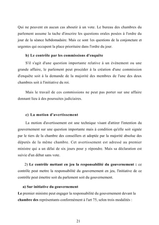 Qui ne peuvent en aucun cas aboutir à un vote. Le bureau des chambres du
parlement assume la tache d'inscrire les questions orales posées à l'ordre du
jour de la séance hebdomadaire. Mais ce sont 1es questions de la conjoncture et
urgentes qui occupent la place prioritaire dans l'ordre du jour.
b) Le contrôle par les commissions d'enquête
S'il s'agit d'une question importante relative à un évènement ou une
grande affaire, le parlement peut procéder à la création d'une commission
d'enquête soit à la demande de la majorité des membres de l'une des deux
chambres soit à l'initiative du roi.
Mais le travail de ces commissions ne peut pas porter sur une affaire
donnant lieu à des poursuites judiciaires.
c) La motion d'avertissement
La motion d'avertissement est une technique visant d'attirer l'intention du
gouvernement sur une question importante mais à condition qu'elle soit signée
par le tiers de la chambre des conseillers et adoptée par la majorité absolue des
députés de la même chambre. Cet avertissement est adressé au premier
ministre qui a un délai de six jours pour y répondre. Mais sa déclaration est
suivie d'un débat sans vote.
2) Le contrôle mettant en jeu la responsabilité du gouvernement : ce
contrôle peut mettre la responsabilité du gouvernement en jeu, l'initiative de ce
contrôle peut émettre soit du parlement soit du gouvernement.
a) Sur initiative du gouvernement
Le premier ministre peut engager la responsabilité du gouvernement devant la
chambre des représentants conformément à l'art 75, selon trois modalités :
21
 