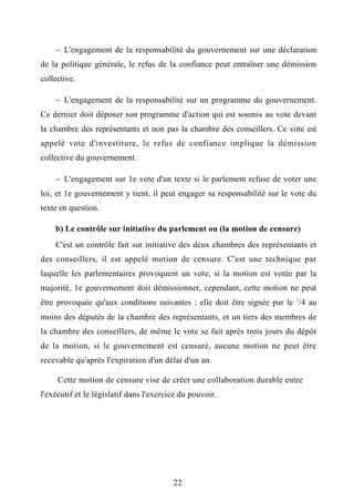  L'engagement de la responsabilité du gouvernement sur une déclaration
de la politique générale, le refus de la confiance peut entraîner une démission
collective.
 L'engagement de la responsabilité sur un programme du gouvernement.
Ce dernier doit déposer son programme d'action qui est soumis au vote devant
la chambre des représentants et non pas la chambre des conseillers. Ce vote est
appelé vote d'investiture, le refus de confiance implique la démission
collective du gouvernement.
 L'engagement sur 1e vote d'un texte si le parlement refuse de voter une
loi, et 1e gouvernement y tient, il peut engager sa responsabilité sur le vote du
texte en question.
b) Le contrôle sur initiative du parlement ou (la motion de censure)
C'est un contrôle fait sur initiative des deux chambres des représentants et
des conseillers, il est appelé motion de censure. C'est une technique par
laquelle les parlementaires provoquent un vote, si la motion est votée par la
majorité, 1e gouvernement doit démissionner, cependant, cette motion ne peut
être provoquée qu'aux conditions suivantes : elle doit être signée par le 1
/4 au
moins des députés de la chambre des représentants, et un tiers des membres de
la chambre des conseillers, de même le vote se fait après trois jours du dépôt
de la motion, si le gouvernement est censuré, aucune motion ne peut être
recevable qu'après l'expiration d'un délai d'un an.
Cette motion de censure vise de créer une collaboration durable entre
l'exécutif et le législatif dans l'exercice du pouvoir.
22
 