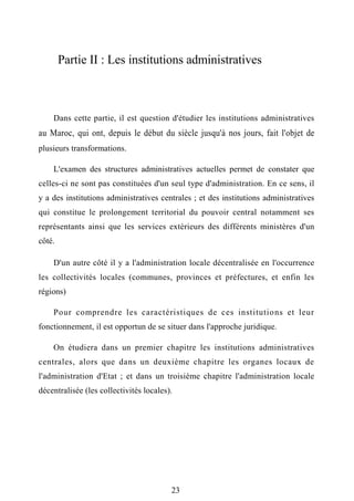 Partie II : Les institutions administratives
Dans cette partie, il est question d'étudier les institutions administratives
au Maroc, qui ont, depuis le début du siècle jusqu'à nos jours, fait l'objet de
plusieurs transformations.
L'examen des structures administratives actuelles permet de constater que
celles-ci ne sont pas constituées d'un seul type d'administration. En ce sens, il
y a des institutions administratives centrales ; et des institutions administratives
qui constitue le prolongement territorial du pouvoir central notamment ses
représentants ainsi que les services extérieurs des différents ministères d'un
côté.
D'un autre côté il y a l'administration locale décentralisée en l'occurrence
les collectivités locales (communes, provinces et préfectures, et enfin les
régions)
Pour comprendre les caractéristiques de ces institutions et leur
fonctionnement, il est opportun de se situer dans l'approche juridique.
On étudiera dans un premier chapitre les institutions administratives
centrales, alors que dans un deuxième chapitre les organes locaux de
l'administration d'Etat ; et dans un troisième chapitre l'administration locale
décentralisée (les collectivités locales).
23
 